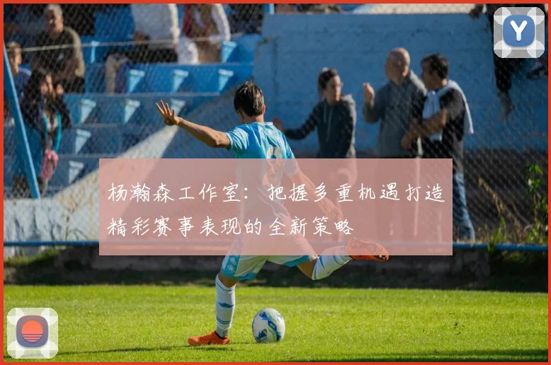 杨瀚森工作室：把握多重机遇打造精彩赛事表现的全新策略