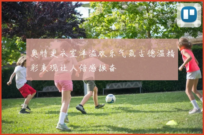 奥特更衣室洋溢欢乐气氛古德温精彩表现让人倍感振奋