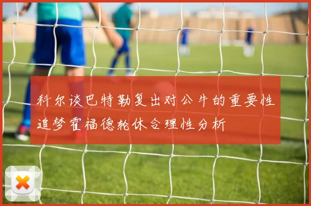科尔谈巴特勒复出对公牛的重要性追梦霍福德轮休合理性分析