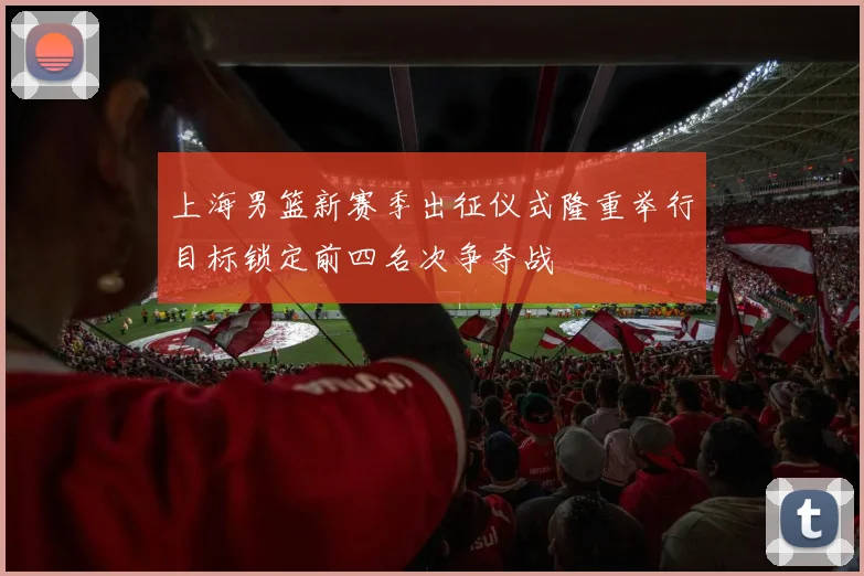 上海男篮新赛季出征仪式隆重举行目标锁定前四名次争夺战