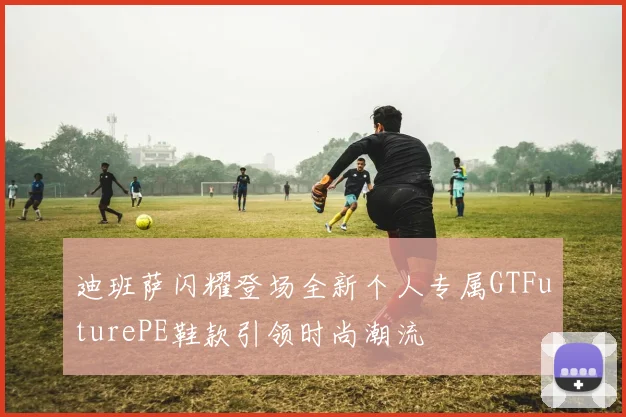 迪班萨闪耀登场全新个人专属GTFuturePE鞋款引领时尚潮流