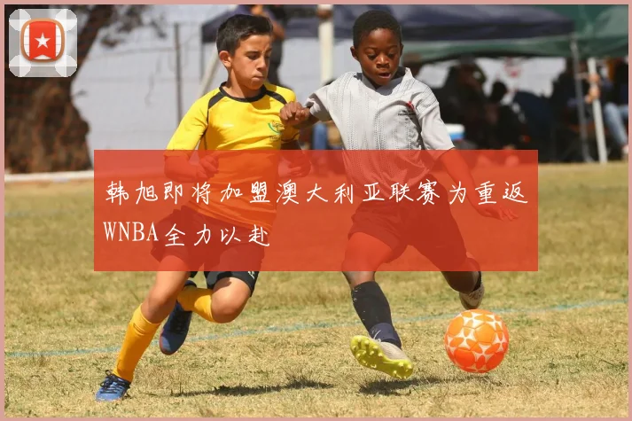 韩旭即将加盟澳大利亚联赛为重返WNBA全力以赴