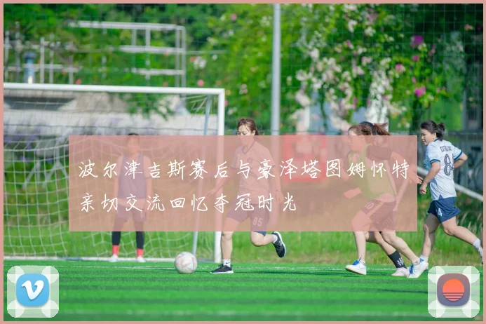 波尔津吉斯赛后与豪泽塔图姆怀特亲切交流回忆夺冠时光