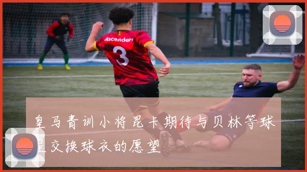皇马青训小将昆卡期待与贝林等球星交换球衣的愿望