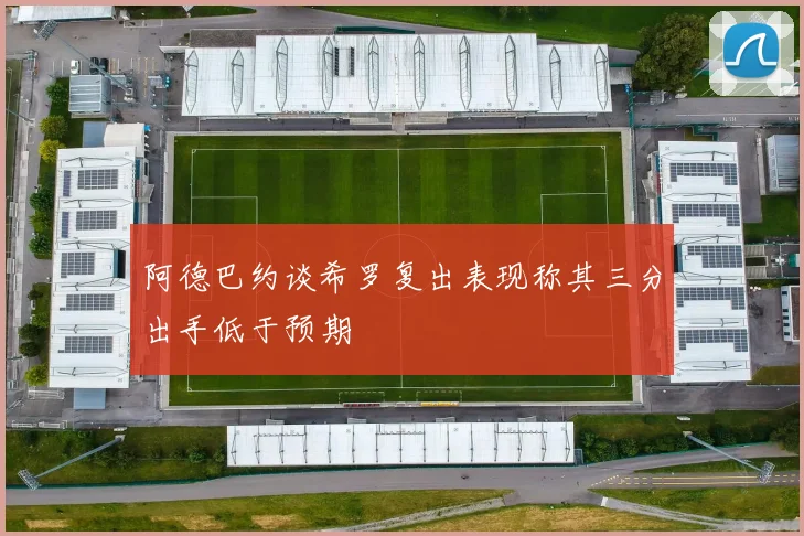 阿德巴约谈希罗复出表现称其三分出手低于预期