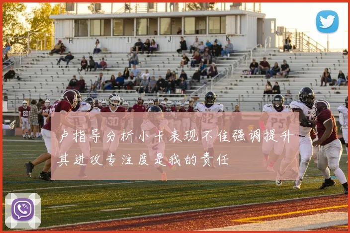 卢指导分析小卡表现不佳强调提升其进攻专注度是我的责任