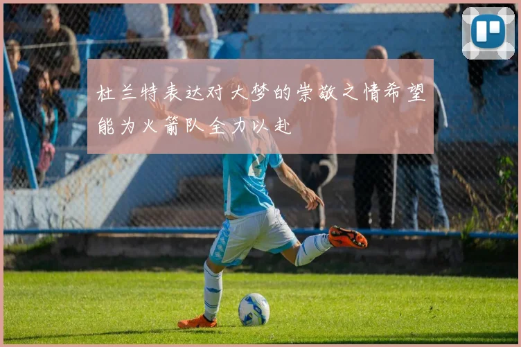 杜兰特表达对大梦的崇敬之情希望能为火箭队全力以赴
