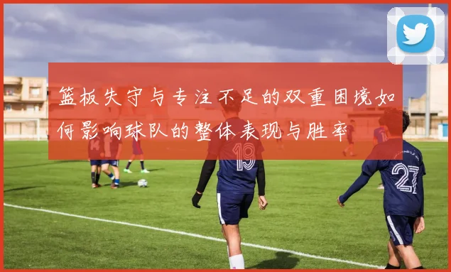 篮板失守与专注不足的双重困境如何影响球队的整体表现与胜率