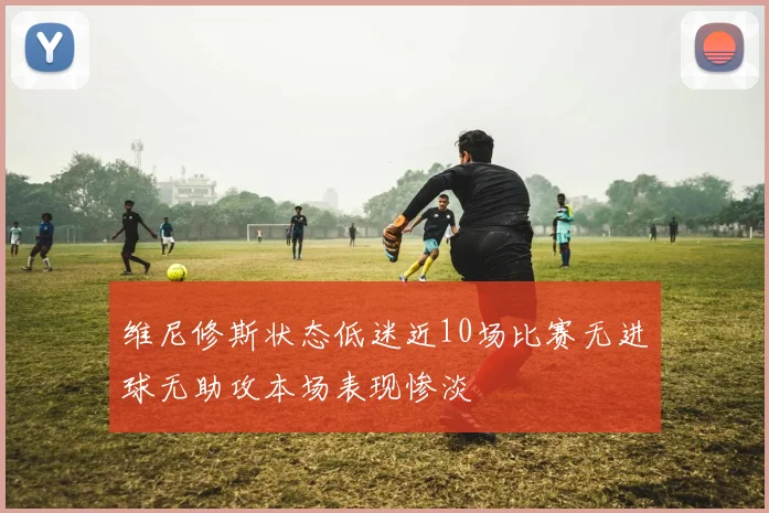 维尼修斯状态低迷近10场比赛无进球无助攻本场表现惨淡