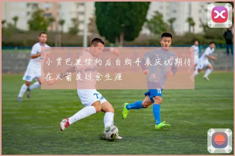 小贾巴里续约后自购手表庆祝期待在火箭度过余生涯