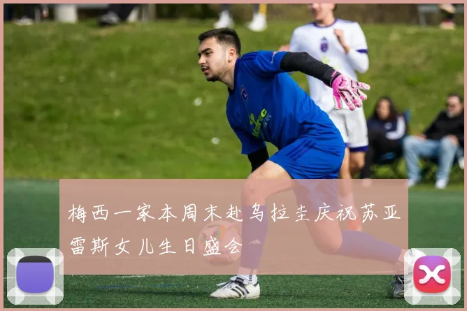 梅西一家本周末赴乌拉圭庆祝苏亚雷斯女儿生日盛会