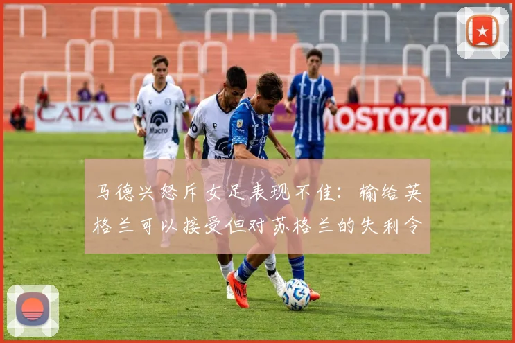 马德兴怒斥女足表现不佳：输给英格兰可以接受但对苏格兰的失利令人失望