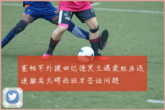 塞帕罕外援回忆德黑兰遇袭经历迅速撤离无碍西班牙签证问题