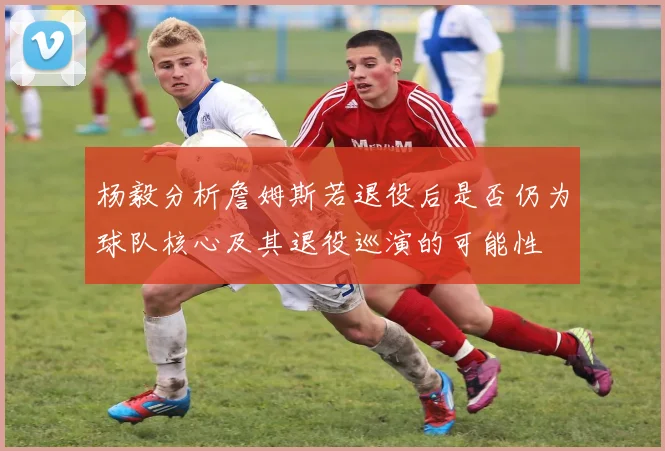 杨毅分析詹姆斯若退役后是否仍为球队核心及其退役巡演的可能性