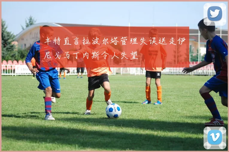 丰特直言拉波尔塔管理失误送走伊尼戈马丁内斯令人失望