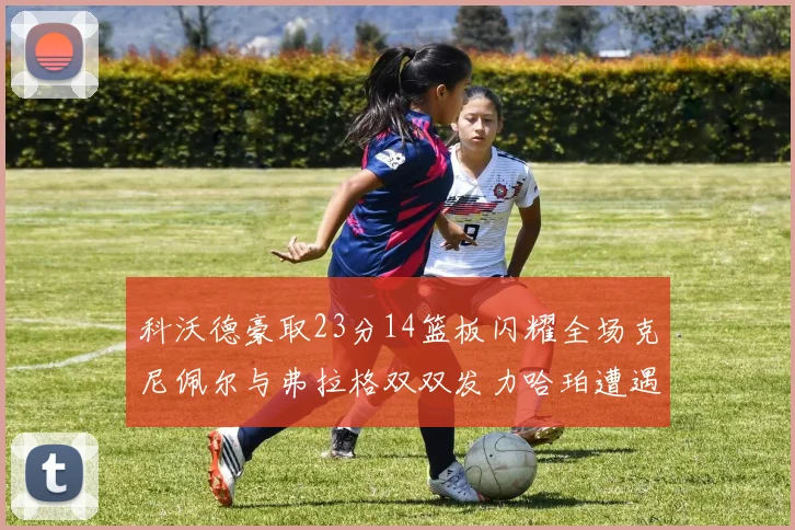科沃德豪取23分14篮板闪耀全场克尼佩尔与弗拉格双双发力哈珀遭遇瓶颈表现低迷