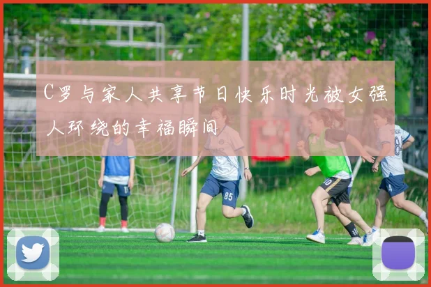 C罗与家人共享节日快乐时光被女强人环绕的幸福瞬间
