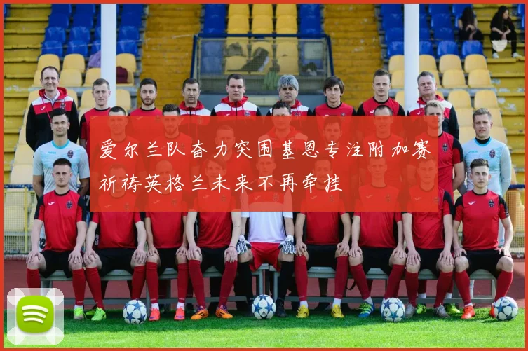 爱尔兰队奋力突围基恩专注附加赛祈祷英格兰未来不再牵挂