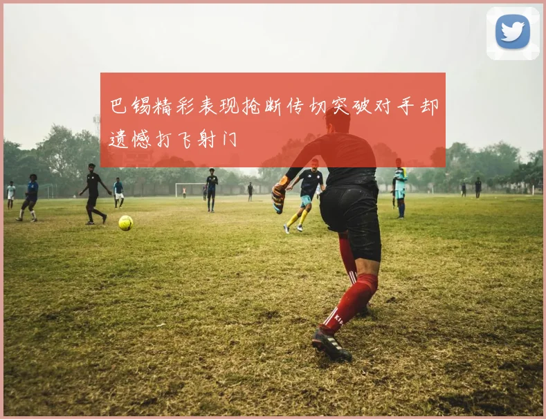 巴锡精彩表现抢断传切突破对手却遗憾打飞射门