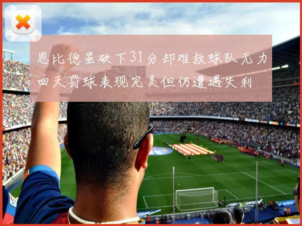 恩比德虽砍下31分却难救球队无力回天罚球表现完美但仍遭遇失利