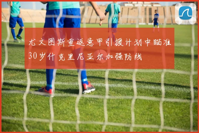 尤文图斯重返意甲引援计划中瞄准30岁什克里尼亚尔加强防线
