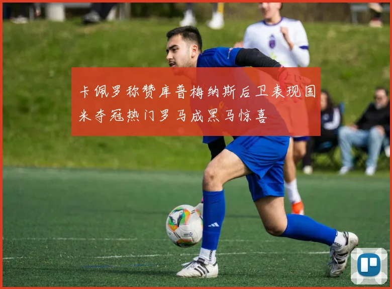 卡佩罗称赞库普梅纳斯后卫表现国米夺冠热门罗马成黑马惊喜
