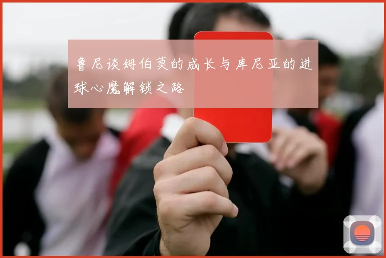 鲁尼谈姆伯莫的成长与库尼亚的进球心魔解锁之路