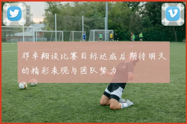 邓卓翔谈比赛目标达成后期待明天的精彩表现与团队努力