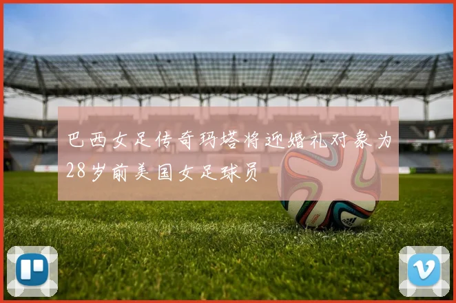 巴西女足传奇玛塔将迎婚礼对象为28岁前美国女足球员