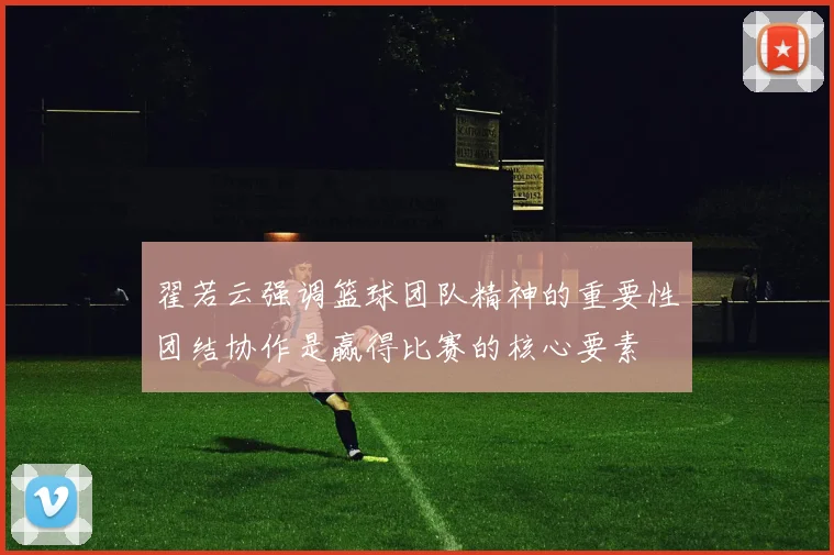 翟若云强调篮球团队精神的重要性团结协作是赢得比赛的核心要素