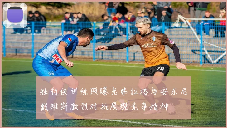独行侠训练照曝光弗拉格与安东尼戴维斯激烈对抗展现竞争精神