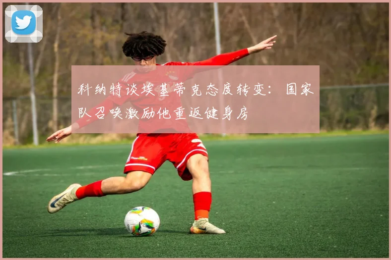 科纳特谈埃基蒂克态度转变：国家队召唤激励他重返健身房