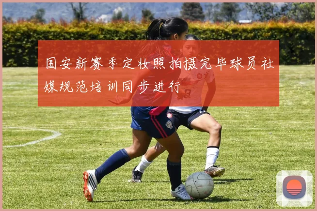 国安新赛季定妆照拍摄完毕球员社媒规范培训同步进行