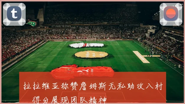 拉拉维亚称赞詹姆斯无私助攻八村塁得分展现团队精神