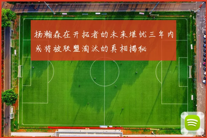 杨瀚森在开拓者的未来堪忧三年内或将被联盟淘汰的真相揭秘