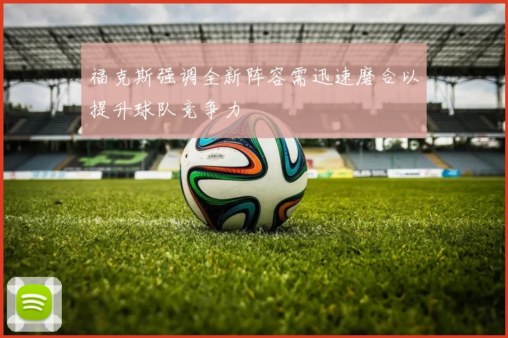 福克斯强调全新阵容需迅速磨合以提升球队竞争力