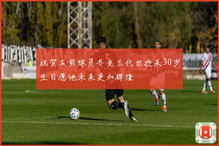 祝贺灰熊球员乔克兰代尔迎来30岁生日愿他未来更加辉煌