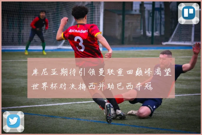 库尼亚期待引领曼联重回巅峰渴望世界杯对决梅西并助巴西夺冠