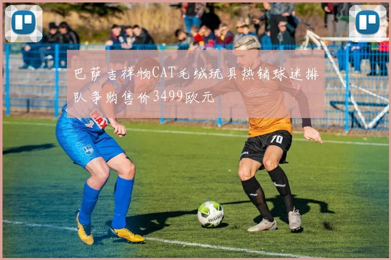 巴萨吉祥物CAT毛绒玩具热销球迷排队争购售价3499欧元