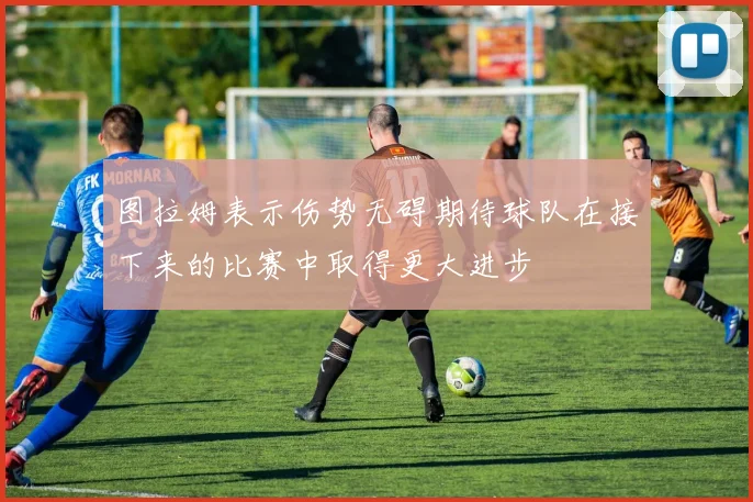 图拉姆表示伤势无碍期待球队在接下来的比赛中取得更大进步